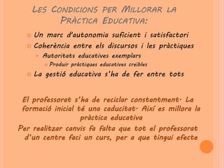 LES CONDICIONS PER MILLORAR LA
            PRÀCTICA EDUCATIVA:
   Un marc d'autonomia suficient i satisfactori
   Coherència entre els discursos i les pràctiques
         Autoritats educatives exemplars
             Produir pràctiques educatives creïbles
     La gestió educativa s’ha de fer entre tots


 El professorat s’ha de reciclar constantment. La
 formació inicial té una caducitat. Així es millora la
                   pràctica educativa
Per realitzar canvis fa falta que tot el professorat
  d’un centre faci un curs, per a que tingui efecte
 