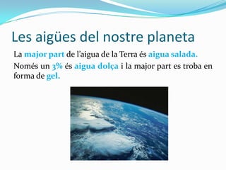 Les aigües del nostre planeta
La major part de l’aigua de la Terra és aigua salada.
Només un 3% és aigua dolça i la major part es troba en
forma de gel.
 