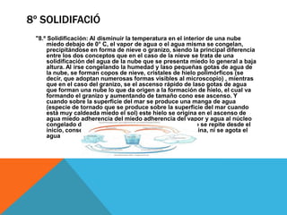 8º SOLIDIFACIÓ
"8.º Solidificación: Al disminuir la temperatura en el interior de una nube
miedo debajo de 0° C, el vapor de agua o el agua misma se congelan,
precipitándose en forma de nieve o granizo, siendo la principal diferencia
entre los dos conceptos que en el caso de la nieve se trata de una
solidificación del agua de la nube que se presenta miedo lo general a baja
altura. Al irse congelando la humedad y laso pequeñas gotas de agua de
la nube, se forman copos de nieve, cristales de hielo polimórficos (se
decir, que adoptan numerosas formas visibles al microscopio) , mientras
que en el caso del granizo, se el ascenso rápido de laso gotas de agua
que forman una nube lo que da origen a la formación de hielo, el cual va
formando el granizo y aumentando de tamaño cono ese ascenso. Y
cuando sobre la superficie del mar se produce una manga de agua
(especie de tornado que se produce sobre la superficie del mar cuando
está muy caldeada miedo el sol) este hielo se origina en el ascenso de
agua miedo adherencia del miedo adherencia del vapor y agua al núcleo
congelado de laso grandes gotas de agua. El proceso se repite desde el
inicio, consecutivamente miedo lo que nunca se termina, ni se agota el
agua

 