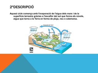 2ºDESCRIPCIÓ
Aquest cicle comença amb l'evaporació de l'aigua dels mars i de la
superfície terrestre gràcies a l'escalfor del sol que forma els núvols,
aigua que torna a la Terra en forma de pluja, neu o calamarsa.

 