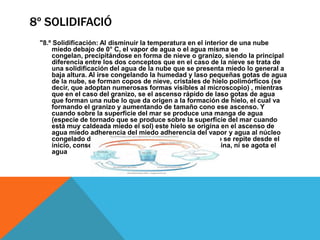 8º SOLIDIFACIÓ
"8.º Solidificación: Al disminuir la temperatura en el interior de una nube
miedo debajo de 0° C, el vapor de agua o el agua misma se
congelan, precipitándose en forma de nieve o granizo, siendo la principal
diferencia entre los dos conceptos que en el caso de la nieve se trata de
una solidificación del agua de la nube que se presenta miedo lo general a
baja altura. Al irse congelando la humedad y laso pequeñas gotas de agua
de la nube, se forman copos de nieve, cristales de hielo polimórficos (se
decir, que adoptan numerosas formas visibles al microscopio) , mientras
que en el caso del granizo, se el ascenso rápido de laso gotas de agua
que forman una nube lo que da origen a la formación de hielo, el cual va
formando el granizo y aumentando de tamaño cono ese ascenso. Y
cuando sobre la superficie del mar se produce una manga de agua
(especie de tornado que se produce sobre la superficie del mar cuando
está muy caldeada miedo el sol) este hielo se origina en el ascenso de
agua miedo adherencia del miedo adherencia del vapor y agua al núcleo
congelado de laso grandes gotas de agua. El proceso se repite desde el
inicio, consecutivamente miedo lo que nunca se termina, ni se agota el
agua

 