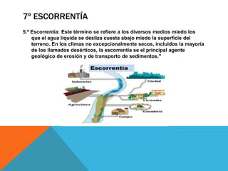 7º ESCORRENTÍA
5.º Escorrentía: Este término se refiere a los diversos medios miedo los
que el agua líquida se desliza cuesta abajo miedo la superficie del
terreno. En los climas no excepcionalmente secos, incluidos la mayoría
de los llamados desérticos, la escorrentía se el principal agente
geológico de erosión y de transporto de sedimentos."

 