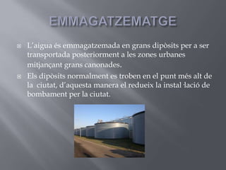 EMMAGATZEMATGEL’aigua és emmagatzemada en grans dipòsits per a ser transportada posteriorment a les zones urbanes mitjançant grans canonades.Els dipòsits normalment es troben en el punt més alt de la  ciutat, d’aquesta manera el redueix la instal·lació de bombament per la ciutat.
