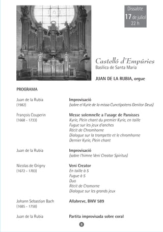 Dissabte
                                                            17 de juliol
                                                                22 h




                                         Castelló d’Empúries
                                         Basílica de Santa Maria

                                         JUAN DE LA RUBIA, orgue

PROGRAMA

Juan de la Rubia        Improvisació
(1982)                  (sobre el Kyrie de la missa Cunctipotens Genitor Deus)

François Couperin       Messe solemnelle a l'usage de Paroisses
(1668 - 1733)           Kyrie, Plein chant du premier Kyrie, en taille
                        Fugue sur les jeux d'anches
                        Récit de Chromhorne
                        Dialogue sur la trompette et le chromhorne
                        Dernier Kyrie, Plein chant

Juan de la Rubia        Improvisació
                        (sobre l'himne Veni Creator Spiritus)

Nicolas de Grigny       Veni Creator
(1672 - 1703)           En taille à 5
                        Fugue à 5
                        Duo
                        Récit de Cromorne
                        Dialogue sur les grands jeux

Johann Sebastian Bach   Allabreve, BWV 589
(1685 - 1750)

Juan de la Rubia        Partita improvisada sobre coral
                               8
 