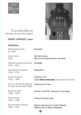 Dijous
   22 de juliol
      22 h




     Torredembarra
Parròquia de Sant Pere Apòstol

  MIQUEL GONZÁLEZ, orgue

  PROGRAMA
  Robertsbridge Codex               Estampie
  (ca.1330)

  Codex Faenza                      Bel fiore dança
  (s.XV)                            Non ara may pieta questa mia dona

  Sebastian Aguilera de Heredia     Ensalada
  (1561 - 1627)

  Joan Baptista Cabanilles          Pasacalles I
  (1644 - 1712)

  Johann Pachelbel                  Ciacona en fa
  (1653 - 1706)                     Coral Anima't, ànima meva (amb quatre variacions)

  del “Livro de obras de órgão de   Fantasia de 8º tom
  Fr. Roque da Conceição” (1695)

  Domenico Zipoli                   Versets I-II-III-IV i Canzona, en fa major
  (1688 - 1726)

  Pablo Nassarre                    Tocata de primer tono
  (1650 - 1730)

  Georg Friedrich Haendel           Segona obertura de l'oratori Salomó
  (1685 - 1759)                     Obertura de la Música Aquàtica
                                          9
 