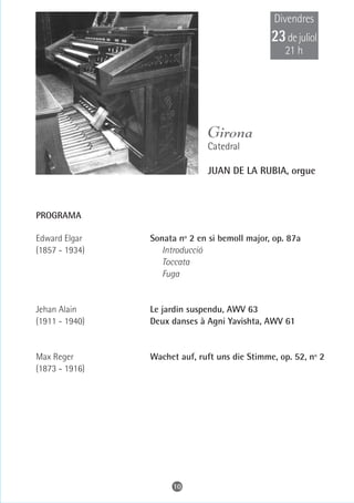 Divendres
                                               23 de juliol
                                                  21 h




                              Girona
                              Catedral

                              JUAN DE LA RUBIA, orgue



PROGRAMA

Edward Elgar    Sonata nº 2 en si bemoll major, op. 87a
(1857 - 1934)      Introducció
                   Toccata
                   Fuga


Jehan Alain     Le jardin suspendu, AWV 63
(1911 - 1940)   Deux danses à Agni Yavishta, AWV 61


Max Reger       Wachet auf, ruft uns die Stimme, op. 52, nº 2
(1873 - 1916)




                     10
 