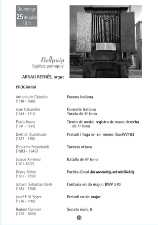 Diumenge
25 de juliol
    19 h




                  Bellpuig
           Esglèsia parroquial

    ARNAU REYNÉS, orgue

PROGRAMA

Antonio de Cabezón               Pavana italiana
(1510 - 1566)

Joan Cabanilles                  Corrente italiana
(1644 - 1712)                    Tocata de 6º tono

Pablo Bruna                      Tiento de medio registro de mano derecha
(1611 - 1679)                       de 1º tono

Dietrich Buxtehude               Preludi i fuga en sol menor, BuxWV163
(1637 - 1707)

Girolamo Frescobaldi             Toccata ottava
(1583 - 1643)

Jusepe Ximénez                   Batalla de 6º tono
(1601-1672)

Georg Böhm                       Partita-Coral Ach wie nichtig, ach wie flüchtig
(1661 - 1733)

Johann Sebastian Bach            Fantasia en do major, BWV 570
(1685 - 1750)

Josef F. N. Seger                Preludi en do major
(1716 - 1782)

Ramon Carnicer                   Sonata núm. 6
(1789 - 1855)
                                        13
 