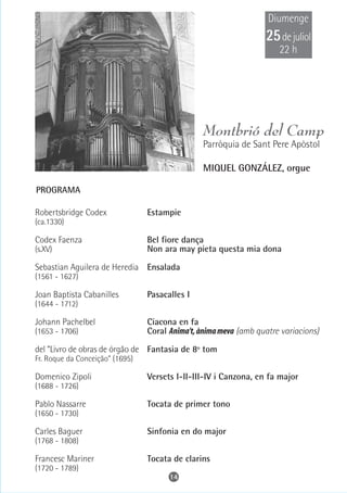 Diumenge
                                                                  25 de juliol
                                                                      22 h




                                                Montbrió del Camp
                                                Parròquia de Sant Pere Apòstol

                                                MIQUEL GONZÁLEZ, orgue

PROGRAMA

Robertsbridge Codex              Estampie
(ca.1330)

Codex Faenza                     Bel fiore dança
(s.XV)                           Non ara may pieta questa mia dona

Sebastian Aguilera de Heredia Ensalada
(1561 - 1627)

Joan Baptista Cabanilles         Pasacalles I
(1644 - 1712)

Johann Pachelbel                 Ciacona en fa
(1653 - 1706)                    Coral Anima't, ànima meva (amb quatre variacions)

del “Livro de obras de órgão de Fantasia de 8º tom
Fr. Roque da Conceição” (1695)

Domenico Zipoli                  Versets I-II-III-IV i Canzona, en fa major
(1688 - 1726)

Pablo Nassarre                   Tocata de primer tono
(1650 - 1730)

Carles Baguer                    Sinfonia en do major
(1768 - 1808)

Francesc Mariner                 Tocata de clarins
(1720 - 1789)
                                       14
 