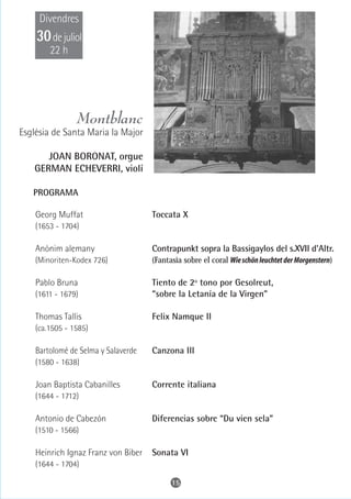 Divendres
    30 de juliol
        22 h




                Montblanc
Església de Santa Maria la Major

      JOAN BORONAT, orgue
   GERMAN ECHEVERRI, violí

   PROGRAMA

    Georg Muffat                     Toccata X
    (1653 - 1704)

    Anònim alemany                   Contrapunkt sopra la Bassigaylos del s.XVII d'Altr.
    (Minoriten-Kodex 726)            (Fantasia sobre el coral Wie schön leuchtet der Morgenstern)

    Pablo Bruna                      Tiento de 2º tono por Gesolreut,
    (1611 - 1679)                    “sobre la Letanía de la Virgen”

    Thomas Tallis                    Felix Namque II
    (ca.1505 - 1585)

    Bartolomé de Selma y Salaverde   Canzona III
    (1580 - 1638)

    Joan Baptista Cabanilles         Corrente italiana
    (1644 - 1712)

    Antonio de Cabezón               Diferencias sobre “Du vien sela”
    (1510 - 1566)

    Heinrich Ignaz Franz von Biber   Sonata VI
    (1644 - 1704)

                                           15
 