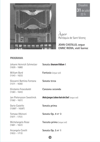 Dissabte
                                                                   31 de juliol
                                                                         22 h




                                              Àger
                                              Parròquia de Sant Vicenç

                                              JOAN CASTILLO, orgue
                                              ENRIC RIERA, violí barroc


PROGRAMA

Johann Heinrich Schmelzer   Sonata Unarum Fidium I
(1620 - 1680)

William Byrd                Fantasia (orgue sol)
(1543 - 1623)

Giovanni Battista Fontana   Sonata terza
(1571 - 1630)

Girolamo Frescobaldi        Canzona seconda
(1583 - 1643)

Jan Pieterszoon Sweelinck   Mein junges Leben hat ein End (orgue sol)
(1562 - 1621)

Dario Castello              Sonata prima
(1590? - 1658?)

Tomaso Albinoni             Sonata Op. 4 nº 3
(1671 - 1751)

Michelangelo Rossi          Toccata prima (orgue sol)
(1601 - 1651)

Arcangelo Corelli           Sonata Op. 5 nº 1
(1653 - 1713)
                                   16
 