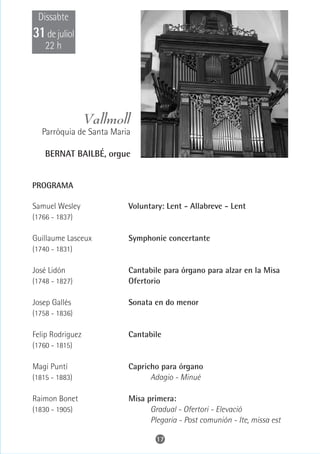 Dissabte
31 de juliol
    22 h




                  Vallmoll
   Parròquia de Santa Maria

    BERNAT BAILBÉ, orgue


PROGRAMA

Samuel Wesley             Voluntary: Lent - Allabreve - Lent
(1766 - 1837)

Guillaume Lasceux         Symphonie concertante
(1740 - 1831)

José Lidón                Cantabile para órgano para alzar en la Misa
(1748 - 1827)             Ofertorio

Josep Gallés              Sonata en do menor
(1758 - 1836)

Felip Rodriguez           Cantabile
(1760 - 1815)

Magi Puntí                Capricho para órgano
(1815 - 1883)                   Adagio - Minué

Raimon Bonet              Misa primera:
(1830 - 1905)                   Gradual - Ofertori - Elevació
                                Plegaria - Post comunión - Ite, missa est

                                  17
 