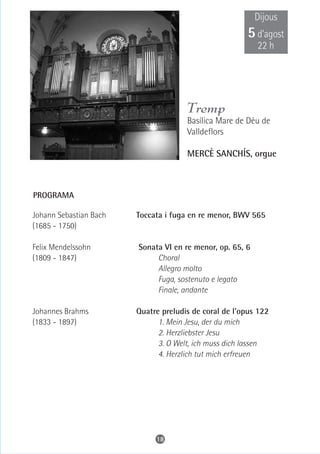 Dijous
                                                       5 d’agost
                                                           22 h




                                      Tremp
                                      Basílica Mare de Déu de
                                      Valldeflors

                                      MERCÈ SANCHÍS, orgue



PROGRAMA

Johann Sebastian Bach   Toccata i fuga en re menor, BWV 565
(1685 - 1750)

Felix Mendelssohn       Sonata VI en re menor, op. 65, 6
(1809 - 1847)                Choral
                             Allegro molto
                             Fuga, sostenuto e legato
                             Finale, andante

Johannes Brahms         Quatre preludis de coral de l'opus 122
(1833 - 1897)                 1. Mein Jesu, der du mich
                              2. Herzliebster Jesu
                              3. O Welt, ich muss dich lassen
                              4. Herzlich tut mich erfreuen




                             18
 
