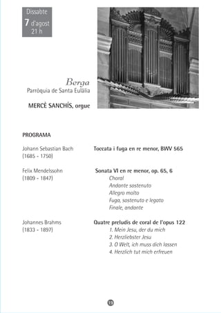 Dissabte
7 d’agost
   21 h




                    Berga
 Parròquia de Santa Eulàlia

  MERCÈ SANCHÍS, orgue



PROGRAMA

Johann Sebastian Bach         Toccata i fuga en re menor, BWV 565
(1685 - 1750)

Felix Mendelssohn             Sonata VI en re menor, op. 65, 6
(1809 - 1847)                      Choral
                                   Andante sostenuto
                                   Allegro molto
                                   Fuga, sostenuto e legato
                                   Finale, andante

Johannes Brahms               Quatre preludis de coral de l'opus 122
(1833 - 1897)                       1. Mein Jesu, der du mich
                                    2. Herzliebster Jesu
                                    3. O Welt, ich muss dich lassen
                                    4. Herzlich tut mich erfreuen




                                   19
 