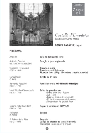 Dissabte
                                                                 7 d’agost
                                                                     22 h




                                             Castelló d’Empúries
                                             Basílica de Santa Maria

                                             DANIEL PARACHE, orgue

PROGRAMA

Anònim                      Batalla del quinto tono
Antonio Carreira            Canção a quatro glosada
(ca.1520/30 - ca.1587/97)

Girolamo Frescobaldi        Toccata quinta
(1583 - 1643)               Toccata avant'il ricercar
                            Ricercar (con obligo di cantare la quinta parte)
Lucas Puxol                 Tiento de 6º tom
(S XVII)

Bernardo Pasquini           Partite sopra la Aria della Folia da Espagna
(1637 - 1710)
Louis Nicolas Clérambault   Suite du premier ton
(1676 - 1749)                     Grand plein jeu - Fugue
                                  Duo - Trio
                                  Basse et dessus de trompette
                                  Récits de cromorne et de cornet
                                  Dialogue sur les grands jeux
Johann Sebastian Bach       Fuga en sol menor, BWV 578
(1685 - 1750)

Freixanet                   Sonata
(S XVIII)
P. Robert de la Riba        Pregària
(1912 - 1999)               Cançó de bressol de la Mare de Déu
                            Fontnegra (sardana per a orgue)
                                   20
 