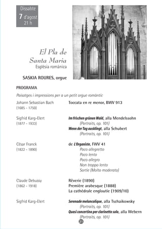 Dissabte
 7 d’agost
    21 h




           El Pla de
        Santa Maria
            Església romànica

    SASKIA ROURES, orgue

PROGRAMA
Paisatges i impressions per a un petit orgue romàntic
Johann Sebastian Bach           Toccata en re menor, BWV 913
(1685 - 1750)

Sigfrid Karg-Elert              Im frischen grünen Wald, alla Mendelssohn
(1877 - 1933)                           (Portraits, op. 101)
                                Wenn der Tag ausklingt, alla Schubert
                                        (Portraits, op. 101)

César Franck                    de L'Organiste, FWV 41
(1822 - 1890)                          Poco allegretto
                                       Poco lento
                                       Poco allegro
                                       Non troppo lento
                                       Sortie (Molto moderato)

Claude Debussy                  Rêverie (1890)
(1862 - 1918)                   Première arabesque (1888)
                                La cathédrale engloutie (1909/10)

Sigfrid Karg-Elert              Serenade melancolique, alla Tschaikowsky
                                        (Portraits, op. 101)
                                Quasi concertino per clarinetto solo, alla Webern
                                        (Portraits, op. 101)
                                       21
 