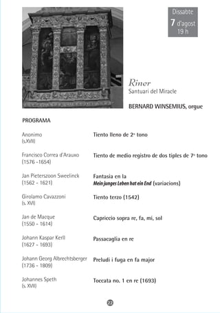 Dissabte
                                                                    7 d’agost
                                                                       19 h




                                                Riner
                                                Santuari del Miracle

                                                BERNARD WINSEMIUS, orgue

PROGRAMA

Anonimo                        Tiento lleno de 2º tono
(s.XVII)

Francisco Correa d'Arauxo      Tiento de medio registro de dos tiples de 7º tono
(1576 -1654)

Jan Pieterszoon Sweelinck      Fantasia en la
(1562 - 1621)                  Mein junges Leben hat ein End (variacions)

Girolamo Cavazzoni             Tiento terzo (1542)
(s. XVI)

Jan de Macque                  Capriccio sopra re, fa, mi, sol
(1550 - 1614)

Johann Kaspar Kerll            Passacaglia en re
(1627 - 1693)

Johann Georg Albrechtsberger   Preludi i fuga en fa major
(1736 - 1809)

Johannes Speth                 Toccata no. 1 en re (1693)
(s. XVII)


                                     22
 