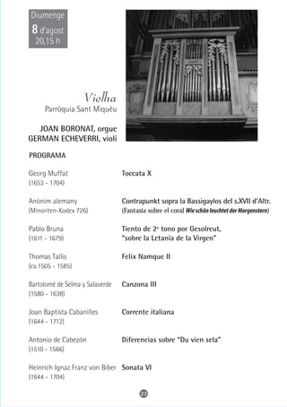 Diumenge
 8 d’agost
  20,15 h




                   Vielha
      Parròquia Sant Miquèu

   JOAN BORONAT, orgue
GERMAN ECHEVERRI, violí

PROGRAMA

Georg Muffat                     Toccata X
(1653 - 1704)

Anònim alemany                   Contrapunkt sopra la Bassigaylos del s.XVII d'Altr.
(Minoriten-Kodex 726)            (Fantasia sobre el coral Wie schön leuchtet der Morgenstern)

Pablo Bruna                      Tiento de 2º tono por Gesolreut,
(1611 - 1679)                    “sobre la Letanía de la Virgen”

Thomas Tallis                    Felix Namque II
(ca.1505 - 1585)

Bartolomé de Selma y Salaverde   Canzona III
(1580 - 1638)

Joan Baptista Cabanilles         Corrente italiana
(1644 - 1712)

Antonio de Cabezón               Diferencias sobre “Du vien sela”
(1510 - 1566)

Heinrich Ignaz Franz von Biber Sonata VI
(1644 - 1704)

                                        23
 