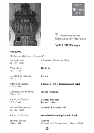 Dimarts
                                                                     10 d’agost
                                                                         22 h




                                                  Torredembarra
                                                  Parròquia de Sant Pere Apòstol

                                                  SASKIA ROURES, orgue

PROGRAMA
“De Pavanes, Gallardes i altres balls”
Fabritio Caroso                    Il Canario (Il Ballarino, 1581)
(ca.1527 - 1605)

William Byrd                       The Bells
(1543 - 1623)

Joan Baptista Cabanilles           Xácara
(1644 - 1712)

Antonio de Cabezón                 Diferencias sobre Quién te me enojó, Isabel
(1510 - 1566)

Jan Pieterszoon Sweelinck          Pavana hispanica
(1562 - 1621)

Antonio de Cabezón                 Gallarda milanesa
(1510 - 1566)                      Pavana italiana

Heinrich Scheidemann               Galliarda & Variatio in d
(ca.1595 - 1663)

Antonio de Cabezón                 Ancor che col partire (Cipriano de Rore)

Bernardo Storace                   Ciacona
(1600 - 1664)                      (Selva di varie Compositioni…, Venècia 1664)

                                         24
 