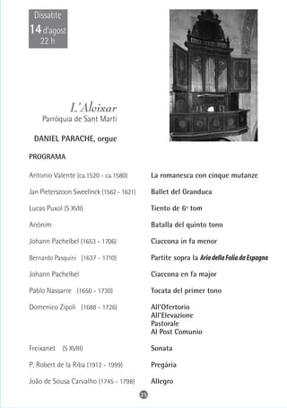 Dissabte
14 d’agost
    22 h




               L’Aleixar
    Parròquia de Sant Martí

 DANIEL PARACHE, orgue

PROGRAMA

Antonio Valente (ca.1520 - ca.1580)            La romanesca con cinque mutanze

Jan Pieterszoon Sweelinck (1562 - 1621)        Ballet del Granduca

Lucas Puxol (S XVII)                           Tiento de 6º tom

Anònim                                         Batalla del quinto tono

Johann Pachelbel (1653 - 1706)                 Ciaccona in fa menor

Bernardo Pasquini (1637 - 1710)                Partite sopra la Aria della Folia da Espagna

Johann Pachelbel                               Ciaccona en fa major

Pablo Nassarre (1650 - 1730)                   Tocata del primer tono

Domenico Zipoli (1688 - 1726)                  All'Ofertorio
                                               All'Elevazione
                                               Pastorale
                                               Al Post Comunio

Freixanet (S XVIII)                            Sonata

P. Robert de la Riba (1912 - 1999)             Pregària

João de Sousa Carvalho (1745 - 1798)           Allegro
                                          25
 