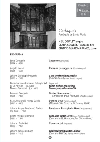 Dissabte
                                                                           14 d’agost
                                                                                22 h




                                                     Cadaqués
                                                     Parròquia de Santa Maria

                                                     NEIL COWLEY, orgue
                                                     CLARA COWLEY, flauta de bec
                                                     GUSTAVO QUARESMA RAMOS, tenor

PROGRAMA

Louis Couperin                            Chaconne (orgue sol)
(1626 - 1661)

Angelo Notari                             Canzona passaggiata (flauta i orgue)
(1566 - 1663)

Johann Christoph Pepusch                  O love thou know'st my anguish
(1667 - 1752)                             (Ària/Siciliana) (tenor, flauta i orgue)
Dues chansons franceses del segle XVI: (orgue sol)
G. Le Peletier (ca.1550)               Sy mon malheur, m'y continue
Nicolas Gombert (ca.1550)              Hors envyeux, retirez-vous d'ici
François Couperin                         Quatorzième concert
(1668 - 1733)                               Sarabande grave / Fugueté (flauta i orgue)
P. José Maurício Nunez Garcia             Domine Deus (tenor i orgue)
(1767 - 1830)                             (Missa de São Pedro de Alcântara, 1809)
Johann Kaspar Ferdinand Fischer           Rondeau - Passepied - Gavotte (orgue sol)
(ca. 1670 - 1746)

Georg Philipp Telemann                    Deine Toten werden Leben (tenor, flauta i orgue)
(1681 - 1767)                             (Cantata nº28, Harmonischer Gottesdienst)
Johann Pachelbel                          Ciacona ex d (orgue sol)
(1653 - 1706)

Johann Sebastian Bach                     Die Liebe zieht mit sanften Schritten
(1685 - 1750)                             (Cantata BWV 36) (tenor, flauta i orgue)
                                         26
 