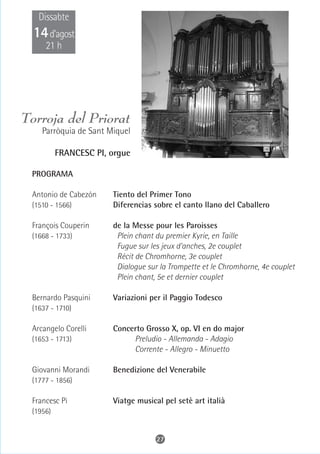 Dissabte
  14 d’agost
     21 h




Torroja del Priorat
    Parròquia de Sant Miquel

          FRANCESC PI, orgue

 PROGRAMA

 Antonio de Cabezón    Tiento del Primer Tono
 (1510 - 1566)         Diferencias sobre el canto llano del Caballero

 François Couperin     de la Messe pour les Paroisses
 (1668 - 1733)          Plein chant du premier Kyrie, en Taille
                        Fugue sur les jeux d'anches, 2e couplet
                        Récit de Chromhorne, 3e couplet
                        Dialogue sur la Trompette et le Chromhorne, 4e couplet
                        Plein chant, 5e et dernier couplet

 Bernardo Pasquini     Variazioni per il Paggio Todesco
 (1637 - 1710)

 Arcangelo Corelli     Concerto Grosso X, op. VI en do major
 (1653 - 1713)              Preludio - Allemanda - Adagio
                            Corrente - Allegro - Minuetto

 Giovanni Morandi      Benedizione del Venerabile
 (1777 - 1856)

 Francesc Pi           Viatge musical pel setè art italià
 (1956)


                                    27
 
