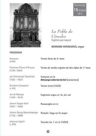Diumenge
                                                                   15 d’agost
                                                                       19 h




                                           La Pobla de
                                           Cérvoles
                                           Església parroquial

                                           BERNARD WINSEMIUS, orgue

PROGRAMA

Anonimo                        Tiento lleno de 2º tono
(s.XVII)

Francisco Correa d'Arauxo      Tiento de medio registro de dos tiples de 7º tono
(1576 -1654)

Jan Pieterszoon Sweelinck      Fantasia en la
(1562 - 1621)                  Mein junges Leben hat ein End (variacions)

Girolamo Cavazzoni             Tiento terzo (1542)
(s. XVI)

Jan de Macque                  Capriccio sopra re, fa, mi, sol
(1550 - 1614)

Johann Kaspar Kerll            Passacaglia en re
(1627 - 1693)

Johann Georg Albrechtsberger   Preludi i fuga en fa major
(1736 - 1809)

Johannes Speth                 Toccata no. 1 en re (1693)
(s. XVII)


                                     28
 