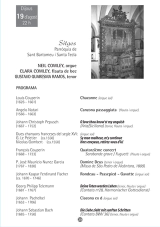 Dijous
19 d’agost
    22 h


                            Sitges
                     Parròquia de
       Sant Bartomeu i Santa Tecla

           NEIL COWLEY, orgue
  CLARA COWLEY, flauta de bec
GUSTAVO QUARESMA RAMOS, tenor

PROGRAMA

Louis Couperin                            Chaconne (orgue sol)
(1626 - 1661)

Angelo Notari                             Canzona passaggiata (flauta i orgue)
(1566 - 1663)

Johann Christoph Pepusch                  O love thou know'st my anguish
(1667 - 1752)                             (Ària/Siciliana) (tenor, flauta i orgue)
Dues chansons franceses del segle XVI: (orgue sol)
G. Le Peletier (ca.1550)               Sy mon malheur, m'y continue
Nicolas Gombert (ca.1550)              Hors envyeux, retirez-vous d'ici
François Couperin                         Quatorzième concert
(1668 - 1733)                               Sarabande grave / Fugueté (flauta i orgue)
P. José Maurício Nunez Garcia             Domine Deus (tenor i orgue)
(1767 - 1830)                             (Missa de São Pedro de Alcântara, 1809)
Johann Kaspar Ferdinand Fischer           Rondeau - Passepied - Gavotte (orgue sol)
(ca. 1670 - 1746)

Georg Philipp Telemann                    Deine Toten werden Leben (tenor, flauta i orgue)
(1681 - 1767)                             (Cantata nº28, Harmonischer Gottesdienst)
Johann Pachelbel                          Ciacona ex d (orgue sol)
(1653 - 1706)

Johann Sebastian Bach                     Die Liebe zieht mit sanften Schritten
(1685 - 1750)                             (Cantata BWV 36) (tenor, flauta i orgue)
                                         29
 