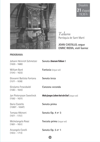 Dissabte
                                                                   21 d’agost
                                                                        19,30 h




                                              Talarn
                                              Parròquia de Sant Martí

                                              JOAN CASTILLO, orgue
                                              ENRIC RIERA, violí barroc

PROGRAMA

Johann Heinrich Schmelzer   Sonata Unarum Fidium I
(1620 - 1680)

William Byrd                Fantasia (orgue sol)
(1543 - 1623)

Giovanni Battista Fontana   Sonata terza
(1571 - 1630)

Girolamo Frescobaldi        Canzona seconda
(1583 - 1643)

Jan Pieterszoon Sweelinck   Mein junges Leben hat ein End (orgue sol)
(1562 - 1621)

Dario Castello              Sonata prima
(1590? - 1658?)

Tomaso Albinoni             Sonata Op. 4 nº 3
(1671 - 1751)

Michelangelo Rossi          Toccata prima (orgue sol)
(1601 - 1651)

Arcangelo Corelli           Sonata Op. 5 nº 1
(1653 - 1713)
                                   30
 