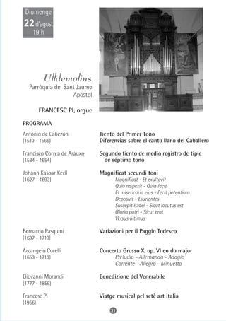 Diumenge
22 d’agost
    19 h




          Ulldemolins
   Parròquia de Sant Jaume
                   Apòstol

         FRANCESC PI, orgue

PROGRAMA
Antonio de Cabezón            Tiento del Primer Tono
(1510 - 1566)                 Diferencias sobre el canto llano del Caballero

Francisco Correa de Arauxo    Segundo tiento de medio registro de tiple
(1584 - 1654)                   de séptimo tono

Johann Kaspar Kerll           Magnificat secundi toni
(1627 - 1693)                       Magnificat - Et exultavit
                                    Quia respexit - Quia fecit
                                    Et misericoria eius - Fecit potentiam
                                    Deposuit - Esurientes
                                    Suscepit Israel - Sicut locutus est
                                    Gloria patri - Sicut erat
                                    Versus ultimus

Bernardo Pasquini             Variazioni per il Paggio Todesco
(1637 - 1710)

Arcangelo Corelli             Concerto Grosso X, op. VI en do major
(1653 - 1713)                      Preludio - Allemanda - Adagio
                                   Corrente - Allegro - Minuetto

Giovanni Morandi              Benedizione del Venerabile
(1777 - 1856)

Francesc Pi                   Viatge musical pel setè art italià
(1956)
                                  31
 