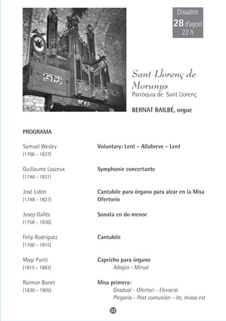 Dissabte
                                                     28 d’agost
                                                         22 h




                                   Sant Llorenç de
                                   Morunys
                                   Parròquia de Sant Llorenç

                                   BERNAT BAILBÉ, orgue


PROGRAMA

Samuel Wesley       Voluntary: Lent - Allabreve - Lent
(1766 - 1837)

Guillaume Lasceux   Symphonie concertante
(1740 - 1831)

José Lidón          Cantabile para órgano para alzar en la Misa
(1748 - 1827)       Ofertorio

Josep Gallés        Sonata en do menor
(1758 - 1836)

Felip Rodriguez     Cantabile
(1760 - 1815)

Magi Puntí          Capricho para órgano
(1815 - 1883)             Adagio - Minué

Raimon Bonet        Misa primera:
(1830 - 1905)             Gradual - Ofertori - Elevació
                          Plegaria - Post comunión - Ite, missa est

                         32
 
