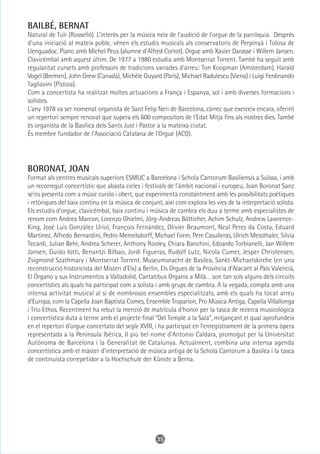 BAILBÉ, BERNAT
Natural de Tuïr (Rosselló). L'interès per la música neix de l'audició de l'orgue de la parròquia. Després
d'una iniciació al mateix poble, vénen els estudis musicals als conservatoris de Perpinyà i Tolosa de
Llenguadoc. Piano amb Michel Peus (alumne d'Alfred Cortot). Orgue amb Xavier Darasse i Willem Jansen.
Clavicèmbal amb aquest últim. De 1977 a 1980 estudia amb Montserrat Torrent. També ha seguit amb
regularitat cursets amb professors de tradicions variades d'arreu: Ton Koopman (Amsterdam), Harald
Vogel (Bremen), John Grew (Canadà), Michèle Guyard (París), Michael Radulescu (Viena) i Luigi Ferdinando
Tagliavini (Pistoia).
Com a concertista ha realitzat moltes actuacions a França i Espanya, sol i amb diverses formacions i
solistes.
L'any 1978 va ser nomenat organista de Sant Felip Neri de Barcelona, càrrec que exerceix encara, oferint
un repertori sempre renovat que supera els 600 compositors de l'Edat Mitja fins als nostres dies. També
és organista de la Basílica dels Sants Just i Pastor a la mateixa ciutat.
És membre fundador de l'Associació Catalana de l'Orgue (ACO).




BORONAT, JOAN
Format als centres musicals superiors ESMUC a Barcelona i Schola Cantorum Basiliensis a Suïssa, i amb
un recorregut concertístic que abasta cicles i festivals de l'àmbit nacional i europeu, Joan Boronat Sanz
se'ns presenta com a músic curiós i obert, que experimenta constantment amb les possibilitats poètiques
i retòriques del baix continu en la música de conjunt, així com explora les vies de la interpretació solista.
Els estudis d'orgue, clavicèmbal, baix continu i música de cambra els duu a terme amb especialistes de
renom com Andrea Marcon, Lorenzo Ghielmi, Jörg-Andreas Bötticher, Achim Schulz, Andrew Lawrence-
King, José Luis González Uriol, François Fernández, Olivier Beaumont, Neal Peres da Costa, Eduard
Martínez, Alfredo Bernardini, Pedro Memelsdorff, Michael Form, Pere Casulleras, Ulrich Messthaler, Silvia
Tecardi, Julian Behr, Andrea Scherer, Anthony Rooley, Chiara Banchini, Edoardo Torbianelli, Jan Willem
Jansen, Guido Iotti, Benantzi Bilbao, Jordi Figueras, Rudolf Lutz, Nicola Cumer, Jesper Christensen,
Zsigmond Szathmary i Montserrat Torrent. Museumsnacht de Basilea, Sankt-Michaelskirche (en una
reconstrucció historicista del Misteri d'Elx) a Berlin, Els Orgues de la Província d'Alacant al País Valencià,
El Órgano y sus Instrumentos a Valladolid, Cantatibus Organis a Milà… son tan sols alguns dels circuits
concertístics als quals ha participat com a solista i amb grups de cambra. A la vegada, compta amb una
intensa activitat musical al si de nombrosos ensembles especialitzats, amb els quals ha tocat arreu
d'Europa, com la Capella Joan Baptista Comes, Ensemble Troparion, Pro Música Antiga, Capella Villallonga
i Trio Ethos. Recentment ha rebut la menció de matrícula d'honor per la tasca de recerca musicològica
i concertística duta a terme amb el projecte final “Del Temple a la Sala”, mitjançant el qual aprofundeix
en el repertori d'orgue concertato del segle XVIII, i ha participat en l'enregistrament de la primera òpera
representada a la Península Ibèrica, Il più bel nome d'Antonio Caldara, promogut per la Universitat
Autònoma de Barcelona i la Generalitat de Catalunya. Actualment, combina una intensa agenda
concertística amb el màster d'interpretació de música antiga de la Schola Cantorum a Basilea i la tasca
de continuista correpetidor a la Hochschule der Künste a Berna.




                                                     35
 