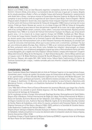 BOUVARD, MICHEL
Nascut a Lió (1958), el seu avi Jean Bouvard, organista i compositor, alumne de Louis Vierne, Florent
Schmitt i Vincent d'Indy, entre altres, li va transmetre des de molt jove el gust per la música. Després
de fer estudis pianístics a Rodez i a París, va treballar l'orgue amb Suzanne Chaisemartin i posteriorment
amb André Isoir a Orsay, i escriptura musical al Conservatori Nacional Superior de Música de París. Va
completar la seva formació amb els organistes de Saint-Séverin (Jean Boyer, Francis Chapelet i Michel
Chapuis) abans d'esdevenir durant deu anys organista titular d'aquest important instrument parisenc.
El primer premi del Concurs Internacional de Tolosa de Llenguadoc (1983) marca el principi de la seva
carrera. Cridat per Xavier Darasse per succeir-lo a la classe d'orgue del CNR de Tolosa de Llenguadoc
el 1985, va continuar la seva tasca en favor del patrimoni organístic de la ciutat i de la regió, organitzant,
amb el seu col·lega Willem Jansen, concerts, visites, tallers i concursos internacionals. Aquesta activitat
desembocà l'any 1996 en la creació del Festival International Toulouse-les-Orgues, que dirigí durant
quatre anys, i en la creació de la classe superior d'orgue del CESMD, fundada per Marc Bleuse.
És el titular de l'orgue històric Cavaillé-Coll de la Basílica de Saint-Sernin de Tolosa de Llenguadoc. Va
ser durant quatre anys membre de la Comissió Superior dels Monuments Històrics per als Orgues.
Reconegut avui dia internacionalment com un dels intèrprets francesos més destacats, és convidat com
a jurat de concursos internacionals, alhora que la seva carrera com a concertista i professor l'ha dut
per una vintena de països d'Europa, Àsia i Amèrica. El 1995 va ser nomenat professor d'orgue al CNSM
de París, juntament amb el seu amic Olivier Latry. Ambdós han treballat i desenvolupat, en classes
setmanals conjuntes, una col·laboració pedagògica original que atreu a París estudiants d'arreu del món.
La seva discografia, per a segells com Sony Classical i Editions Solstice, compta amb misses de F. Couperin
(Missa dels Convents, Missa de les Parròquies), J. S. Bach (Clavierübung III), L. Vierne (Missa solemne per
a 2 orgues i cor), C. M. Widor (Simfonia romana), M. Duruflé (Requiem), i també d'autors francesos com
De Caurroy i Raquet, dels segles XVI i XVII. També inclou l'àlbum Noels Traditionnels à St Sernin de
Toulouse (variacions per a orgue, i nadales cantades pels cors infantils i d'adults del CNR de Tolosa de
Llenguadoc).


CANDENDO, OSCAR
Oscar Candendo Zabala (Sant Sebastià) obté els títols de Professor Superior en les especialitats d'orgue,
clavicèmbal, piano i música de cambra. Va estudiar orgue als Conservatoris de Bayona i Pau, continuant
el seu aprenentatge a l'École d'Études Musicales Supérieures de Toulouse amb Michel Bouvard i Jan
Willem Jansen com a professors permanents, i amb diferents mestres convidats com J. Boyer, L. Lohmann,
J.P. Leguay, S. Szathmary i D. Moroney, entre altres. Va completar la seva formació a Barcelona amb
Montserrat Torrent, i a Stuttgart, a la Staatliche Hochschule für Musik und Darstellende Kunst, amb
Bernhard Haas.
L'any 1992 obté el Primer Premi al Concurs Permanent de Joventuts Musicals, que tingué lloc a Sevilla.
L'any següent li és concedit el premi Andrés Segovia-J. M. Ruiz Morales, al XXXVI Curs Universitari
Internacional de Santiago de Compostela.
Ha fet nombrosos recitals a Europa: Internationale Orgeltage Kevelaer, Domorgelkonzerte Sankt Gallen,
Orgues d'Été à Bordeaux, Festival Internacional de Orgão de Lisboa, Festival Internacional de Música y
Danza de Granada, Quincena Musical de San Sebastián, Cicle d'Orgue al Palau, Festival Internacional
de Órgano Catedral de León, Auditorio Nacional (Madrid), Capilla de los Venerables (Sevilla), Catedral
de Sevilla, Palacio de Euskalduna, entre altres. És coautor, juntament amb Françoise Clastier, de l'estudi
Organos franceses en el País Vasco y Navarra (1850-1925), publicat a la Sociedad de Estudios Vascos-
Eusko Ikaskuntza: Cuadernos de Sección (Música) 7, 1994.
Després d'haver obtingut el Diploma d'Estudis Avançats en Història i Ciències de la Música a la Universitat
de Valladolid, treballa actualment en la seva tesi doctoral sobre el compositor alavès de música religiosa,
Vicente Goicoechea (1854-1916).
És professor d'orgue a l'Escola Superior de Música de Catalunya (ESMUC) i organista titular de la Parròquia
del Buen Pastor de Sant Sebastià i del Coro Easo.


                                                     36
 