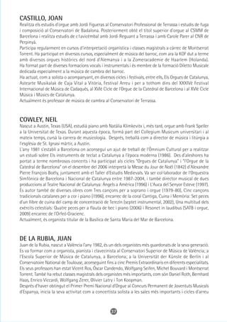 CASTILLO, JOAN
Realitza els estudis d'orgue amb Jordi Figueras al Conservatori Professional de Terrassa i estudis de fuga
i composició al Conservatori de Badalona. Posteriorment obté el títol superior d'orgue al CSMM de
Barcelona i realitza estudis de c1avicèmbal amb Jordi Reguant a Terrassa i amb Carole Parer al CNR de
Perpinyà.
Participa regularment en cursos d'interpretació organística i classes magistrals a càrrec de Montserrat
Torrent. Ha participat en diversos cursos, especialment de música del barroc, com ara la KOF dut a terme
amb diversos orgues històrics del nord d'Alemanya i a la Zomeracademie de Haarlem (Holanda).
Ha format part de diverses formacions vocals i instrumentals i és membre de la formació Diletto Musicale
dedicada especialment a la música de cambra del barroc.
Ha actuat, com a solista o acompanyant, en diversos cicles i festivals, entre ells, Els Orgues de Catalunya,
Astearte Musikalak de Caja Vital a Vitòria, Festival Arreu i per a tothom dins del XXXIVè Festival
Internacional de Música de Cadaqués, al XVIè Cicle de l'Orgue de la Catedral de Barcelona i al XVIè Cicle
Música i Músics de Catalunya.
Actualment és professor de música de cambra al Conservatori de Terrassa.



COWLEY, NEIL
Nascut a Austin, Texas (USA), estudià piano amb Natàlia Klimkevitx i, més tard, orgue amb Frank Speller
a la Universitat de Texas. Durant aquesta època, formà part del Collegium Musicum universitari i al
mateix temps, cursà la carrera de musicologia. Després, treballà com a director de música i litúrgia a
l'església de St. Ignasi màrtir, a Austin.
L'any 1981 s'establí a Barcelona on aconseguí un ajut de treball de l'Òmnium Cultural per a realitzar
un estudi sobre Els instruments de teclat a Catalunya a l'època moderna (1986). Des d'aleshores ha
portat a terme nombrosos concerts i ha participat als cicles “Orgues de Catalunya” i “l'Orgue de la
Catedral de Barcelona” on el desembre del 2006 interpretà la Messe du Jour de Noël (1842) d'Alexandre
Pierre François Boëly, juntament amb el Taller d'Estudis Medievals. Va ser col·laborador de l'Orquestra
Simfònica de Barcelona i Nacional de Catalunya entre 1987-2004, i també director musical de dues
produccions al Teatre Nacional de Catalunya: Àngels a Amèrica (1996) i L'Auca del Senyor Esteve (1997).
És autor també de diverses obres com Tres cançons per a soprano i orgue (1979-80), Cinc cançons
tradicionals catalanes per a cor i piano (1996), encarrec de la coral Cantiga, Cuina i Memòria: Set peces
d'un llibre de cuina del camp de concentració de Terezín (septet instrumental, 2002), Una multitud dels
exèrcits celestials: Quatre peces per a flauta de bec i piano (2006) i Resonet in laudibus (SATB i orgue,
2009) encarrec de l'Orfeó Gracienc.
Actualment, és organista titular de la Basílica de Santa Maria del Mar de Barcelona.



DE LA RUBIA, JUAN
Juan de la Rubia, nascut a València l'any 1982, és un dels organistes més guardonats de la seva generació.
Es va formar com a organista, pianista i clavecinista al Conservatori Superior de Música de València; a
l'Escola Superior de Música de Catalunya, a Barcelona; a la Universität der Künste de Berlín i al
Conservatoire National de Toulouse, aconseguint fins a cinc Premis Extraordinaris en diferents especialitats.
Els seus professors han estat Vicent Ros, Óscar Candendo, Wolfgang Seifen, Michel Bouvard i Montserrat
Torrent. També ha rebut classes magistrals dels organistes més importants, com són Daniel Roth, Bernhard
Haas, Enrico Viccardi, Wolfgang Zerer, Olivier Latry i Ton Koopman.
Després d'haver obtingut el Primer Premi Nacional d'Orgue al Concurs Permanent de Joventuts Musicals
d'Espanya, inicia la seva activitat com a concertista solista a les sales més importants i cicles d'arreu



                                                    37
 