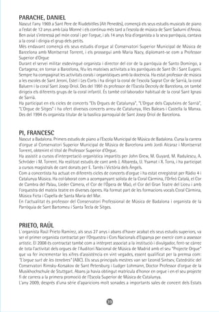 PARACHE, DANIEL
Nascut l'any 1969 a Sant Pere de Riudebitlles (Alt Penedès), començà els seus estudis musicals de piano
a l'edat de 12 anys amb Laia Monné i els continua més tard a l'escola de música de Sant Sadurní d'Anoia.
Ben aviat s'interessà pel món coral i per l'orgue, i als 14 anys feia d'organista a la seva parròquia, cantava
a la coral i dirigia el grup dels petits.
Més endavant començà els seus estudis d'orgue al Conservatori Superior Municipal de Música de
Barcelona amb Montserrat Torrent, i els prosseguí amb Maria Nacy, diplomant-se com a Professor
Superior d'Orgue
Durant el servei militar esdevingué organista i director del cor de la parròquia de Santo Domingo, a
Cartagena; en tornar a Barcelona, féu les mateixes activitats a les parròquies de Sant Ot i Sant Eugeni.
Sempre ha compaginat les activitats corals i organístiques amb la docència. Ha estat professor de música
a les escoles de Sant Jeroni, Estel i Les Corts i ha dirigit la coral de l'escola Sagrat Cor de Sarrià, la coral
Baluern i la coral Sant Josep Oriol. Des del 1991 és professor de l'Escola Decroly de Barcelona, on també
dirigeix els diferents grups de la coral infantil. És també col·laborador habitual de la coral Sant Ignasi
de Sarrià.
Ha participat en els cicles de concerts “Els Orgues de Catalunya”, “L'Orgue dels Caputxins de Sarrià”,
“L'Orgue de Sitges” i ha ofert diversos concerts arreu de Catalunya, Illes Balears i Castella la Manxa.
Des del 1994 és organista titular de la basílica parroquial de Sant Josep Oriol de Barcelona.



PI, FRANCESC
Nascut a Badalona. Primers estudis de piano a l'Escola Municipal de Música de Badalona. Cursa la carrera
d'orgue al Conservatori Superior Municipal de Música de Barcelona amb Jordi Alcaraz i Montserrat
Torrent, obtenint el títol de Professor Superior d'Orgue.
Ha assistit a cursos d'interpretació organística impartits per John Grew, M. Guyard, M. Radulescu, A.
Schröder i M. Torrent. Ha realitzat estudis de cant amb J. Albareda, U. Ysamat i X. Torra, i ha participat
a cursos magistrals de cant donats per E. Tarrés i Victòria dels Àngels.
Com a concertista ha actuat en diferents cicles de concerts d'orgue i ha estat enregistrat per Ràdio 4 i
Catalunya Música. Ha col·laborat com a acompanyant solista de la Coral Càrmina, l'Orfeó Català, el Cor
de Cambra del Palau, Lieder Càmera, el Cor de l'Òpera de Maó, el Cor del Gran Teatre del Liceu i amb
l'orquestra del mateix teatre en diverses òperes. Ha format part de les formacions vocals Coral Càrmina,
Música Ficta i Capella de Santa Maria del Mar.
En l'actualitat és professor del Conservatori Professional de Música de Badalona i organista de la
Parròquia de Sant Bartomeu i Santa Tecla de Sitges.



PRIETO, RAÚL
L`organista Raúl Prieto Ramírez, als seus 27 anys i abans d'haver acabat els seus estudis superiors, va
ser el primer organista contractat per l'Orquestra i Cors Nacionals d'Espanya per exercir com a assessor
artístic. El 2008 és contractat també com a intèrpret associat a la institució i divulgador, fent-se càrrec
de tota l'activitat dels orgues de l'Auditori Nacional de Música de Madrid amb el seu “Projecte Orgue”
que va fer incrementar les xifres d'assistència en vint vegades, essent qualificat per la premsa com:
“L'orgue surt de les tenebres” (ABC). Els seus principals mestres van ser Leonid Sintsev, Catedràtic del
Conservatori Rimsky-Korsakov de Sant Petersburg i Ludger Lohmann, Doctor Professor d'orgue de la
Musikhochschule de Stuttgart. Abans ja havia obtingut matrícula d'honor en orgue i en el seu projecte
fi de carrera a la primera promoció de l'Escola Superior de Música de Catalunya.
L'any 2009, després d'una sèrie d'aparicions molt sonades a importants sales de concert dels Estats



                                                      39
 