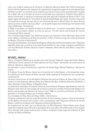 Units, com el Merril Auditorium de Portland o el Methuen Memorial Music Hall, Phillip Truckenbrod
Concert Artists (l'agència més important de representació d'organistes segons la revista especialitzada
Fanfare) li va oferir un contracte sense condicions per portar la seva carrera als Estats Units i Canadà.
Per al 2010 i 2011 ja te tres gires de concerts contractades que el portaran al 'Celebrity Series 2010', al
Spivey Concert Hall i a inaugurar la restauració del gran orgue de la Catedral de Denver el 2011. L'any
passat, segons The Sentinel: va “fer història” al Victoria Hall del Regne Unit essent “el primer concertista
internacional en actuar des que figures com Fernando Germani o Marcel Dupré ho fessin 40 anys
abans”. La crítica va definir així el seu debut: “...va fer parlar l’orgue d'una manera que mai havíem sentit
abans” (R.Richards, 'The Sentinel').
El 2008, el seu debut a la Catedral de Milà va ser definit com: “un concert memorable” (Fabrica del
Duomo), i del seu debut a Rússia la crítica va escriure: “Un dels talents més brillants de l'escena
internacional” (Perm notícies).
Com a resultat d'aquell debut, l'any 2010 farà una gira que el portarà al Teatre Mariinsky ('Stars of the
white nights'), a la Simfònica de Omsk (2 concerts), i el 2011 al Festival d`orgue de la Sala de Concerts
de Moscou ('The King of Instruments').
Ha actuat amb l'Orquestra i Cors Nacionals d'Espanya, l'Orquestra Simfònica de Castella i Lleó, i l'Orquestra
Segle XXI, amb la que va estrenar el seu propi Poema Simfònic nº1 per a orgue i orquestra, amb directors
com Paul McCreesh, Reinbert deLeeuw, Vladimir Fedoseyev, Mireia Barrera, Jordi Mora o Josep Pons
entre altres.



REYNÉS, ARNAU
Nascut a Campanet (Mallorca), va estudiar piano amb Francesc Capllonch i orgue amb Antoni Matheu
i Montserrat Torrent, obtenint els Títols Superiors de Piano, Orgue i Harmònium als conservatoris de
València i Barcelona, respectivament.
Ha participat a cursos d'interpretació organística de Harald Vogel, Michael Radulescu i Montserrat
Torrent.
És Professor Titular de Música i Doctor de la Universitat de les Illes Balears, a més d'organista titular
de la Basílica de Sant Francesc de Palma. Ha estat també organista de l'Escolania de Lluc, enregistrant
nombrosos CD.
Ha donat concerts arreu de les Illes Balears (Setmana Internacional d'Orgue de Palma, Maó, etc.) com
també a la resta d'Espanya: València (Palau de la Música), País Basc, Andalusia, Barcelona (Catedral) i a
Itàlia, Alemanya, França, Bèlgica i la República Txeca.
Fou seleccionat i participà a la Cinquena Tribuna de Joves Intèrprets d'Espanya organitzada per Joventuts
Musicats i amb motiu de l'any europeu de la música va dirigir les Jornades Internacionals d'Orgue a les
Balears, patrocinades pel Ministeri de Cultura. L'any 1986 fou convidat pel Ministeri de Cultura a
participar al II Congrés d'Orgue, que se celebrà a Madrid.
És co-fundador de l'Àrea Amics de l'Orgue d'ACA, i n'és el director.
Col·labora assíduament amb les corals Nins Cantors de Sant Francesc, Studium i Coral Universitat de
les Illes Balears. Ha actuat com a solista i com a acompanyant amb l'Orquestra Simfònica de les Illes
Balears, i també ha col·laborat amb l'Orquestra Simfònica de Barcelona.
Ha enregistrat per ala ràdio i per a la televisió (per a la ZDF d'Alemanya i Ràdio Clàssica, entre altres).
També ha enregistrat alguns CD amb la participació de la coral UIB, a més d'altres amb la firma anglesa
Priory Records, amb la qual acaba de sortir el darrer, enregistrat al gran orgue de la Basílica de Sant
Francesc de Palma de Mallorca.




                                                    40
 
