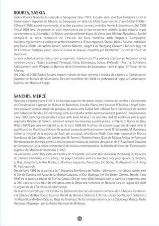 ROURES, SASKIA
Saskia Roures Navarro és nascuda a Saragossa l'any 1975. Estudia amb José Luis González Uriol al
Conservatori Superior de Música de Saragossa on obté els Títols Superiors de Clavicèmbal (1996) i
d'Orgue (1998), essent guardonada, al acabar aquestes carreres, amb dos Premis Extraordinaris. Del 1998
fins al 2001 serà un període de vital importància per al seu creixement artístic, ja que estudia orgue
concertisme a la Universität für Musik und darstellende Kunst de Viena amb Michael Radulescu. També
completa la seva formació en l'estudi de baix continu amb Augusta Campagne.
Assisteix regularment a cursos de perfeccionament a l'Estat espanyol, Suissa, Itàlia i Àustria, treballant
amb Daniel Roth, Jan Willen Jansen, Andrea Marcon, Jürgen Essl, Wofgang Glüxam i Jacques Ogg. Ha
fet Cursos de Postgrau sobre l'obra de Correa de Arauxo, impartits per Montserrat Torrent al C.S.I.C. de
Barcelona.
La seva activitat concertística com a organista i clavecinista l'ha portada a actuar en festivals i cicles
internacionals a l'Estat espanyol, Portugal, Itàlia, Eslovàquia, Suïssa, Holanda i Àustria. Col·labora
habitualment amb l'Orquestra Barroca de la Universitat de Salamanca i amb el grup El Trovar de los
Afectos.
Del 2002 al 2008 Saskia Roures impartí classes de baix continu i música de cambra al Conservatori
Superior de Música de Salamanca. Des del novembre del 2008 és professora d'orgue al Conservatori
Superior de Música d'Aragó.



SANCHÍS, MERCÈ
Nascuda a Esparreguera (1967), és titulada superior de piano, orgue, música de cambra i clavicèmbal
pel Conservatori Superior de Música de Barcelona. Estudia Piano amb Lourdes P. Molina i Angel Soler;
més endavant amplia estudis de postgrau de piano amb Eulàlia Solé i Miquel Farré i de música de cambra
amb Sebastian Benda i Alfred Herzog, amb qui estudia també acompanyament pianístic i improvisació.
L'any 1983 comença els estudis d'orgue amb Jordi Alcaraz i un any més tard els continua amb la gran
organista Montserrat Torrent, obtenint sempre les màximes qualificacions i el Premi d' Honor de Grau
Mitjà (1987) per unanimitat del jurat. El curs 1998-99 finalitza els estudis superiors d'orgue amb la
qualificació de Matrícula d'Honor. Ha realizat cursos de perfeccionament amb M. Schroeder, M. Radulescu
(sobre la integral de la música de Bach per a orgue), amb Daniel Roth (Curs Internacional de Música
Romàntica de Sant Sebastià) i també amb M. Torrent i Roberto Fresco (Curs de Música Antiga de Palència).
Mereixedora de diversos premis i distincions de música de cambra, destaca el de l'"Associació Catalana
de Compositors" a la millor interpretació de música contemporània i la Menció d'Honor del Conservatori
Superior de Música de Barcelona (1997).
Ha col·laborat amb l'Orquestra de Cambra de l'Empordà, La Camerata Cibiniensis (Romania) i l'Orquestra
de Cambra d'Andorra, entre altres, i ha pogut treballar amb els directors més prestigiosos: S. Brotons,
S. Mas, Josep Pons, A. Ros Marba, E. Martínez Izquierdo, Pierre Cao, F.P. Decker, R. Alessandrini, R. King,
M. Rostropovich.
Des de l'any 1995 és la pianista de l' Orquestra Simfònica del Vallès, i últimament col·labora també amb
el Cor de Cambra del Palau de la Música Catalana, el Cor Madrigal i el Cor Lieder Càmera. Des de l'any
1999 és la pianista titular de l'Orfeó Català. Des de l'any 2003 treballa com a pianista i organista amb
la OBC i des del curs 2007-08 col·labora amb la Orquestra Sinfònica de Navarra. Des de l'agost del 2009
és organista de l'Escolania de Montserrat.
Ha realizat concerts per tot Catalunya (destacant diverses actuacions al Palau de La Música Catalana i
a la Catedral de Barcelona), Espanya (Alcalá de Henares, València, El Ferrol, Loyola, Sevilla, Sant Sebastià...)
i la República Moldova (Sala cu Orga de Chisinau). Ha fet enregistraments per a Catalunya Música, Radio
Nacional d'Espanya i per la Ràdio Nacional de Moldova.



                                                      41
 