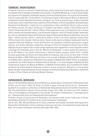 TORRENT, MONTSERRAT
A l'edat de 5 anys es va iniciar en l'estudi del piano, sota la direcció de la seva mare, Angela Serra, que
fou deixeble d'Enric Granados. Consolidà els seus estudis a l'Academia Marshall, que va haver d'interrompre
per la guerra civil espanyola. Finalitzada aquesta, continuà l'estudi del piano, fins al grau de Virtuosisme,
amb els mestres Blai Net i Carles Pellicer, al Conservatori Superior Municipal de Música de Barcelona,
completant les altres disciplines d'harmonia, contrapunt, etc. Cursà la carrera d'orgue, també a l'esmentat
Conservatori, amb el mestre Paul Franch, obtenint el Premi d'Honor i el Premi Extraordinari del Excelentíssim
Ajuntament de Barcelona i amplià els seus coneixements a París, amb Noelie Pierront, amb una beca
de l'Institut Francès. Tot seguit, becada per la Fundació Joan March, estudià a Siena (Itàlia) amb els
mestres Ferdinando Germani i Helmut Rilling. Atreta especialment per la interpretació de la música
ibèrica, estudia amb Santiago Kastner, Luigi Ferdinando Tagliavini i amb el P. Gregori Estrada. Nomenada,
per concurs, catedràtica d'orgue del Conservatori Superior Municipal de Música de Barcelona, inicia una
doble i intensa activitat, docent i concertística, donant recitals a tot l'Estat espanyol, Europa, Nord
d'Àfrica, Estats Units, Canadà i Amèrica Llatina. Durant molts anys ha col·laborat assíduament amb les
orquestres Nacional d'Espanya i Ciutat de Barcelona. Ha enregistrat nombroses gravacions a orgues
històrics. Una d'elles, dedicada a Cabanilles, obtingué el Premi de l'Acadèmia Charles Cros de París.
Dedicada de ple al repertori de la música antiga espanyola, dóna regularment cursos d'aquesta matèria
a Santiago de Compostela, dins el marc de "Música en Compostela" i a altres ciutats de la península i
de les Illes Balears, com també masterclasses a diferents països europeus, Estats Units i Canadà.
Ha estat guardonada, pel Govern de la Generalitat de Catalunya, amb la Creu de Sant Jordi i el Premi
Nacional de Música 1996. El Ministeri de Cultura li ha concedit la Medalla de Plata del Mérito Artístico
en las Bellas Artes. L'Ajuntament de Barcelona li ha atorgat la Medalla d'Or al Mèrit Artistic. Es acadèmica
corresponent de la Real Academia de Bellas Artes de Granada. Li ha estat otorgada la Medalla del Real
Conservatorio Superior de Música de Madrid, i la Medalla Francesc Macià, de la Conselleria de Treball,
pel Govern de la Generalitat de Catalunya, en premi a la seva constància i dedicació a la seva activitat
laboral. Ha estat nomenada Doctora Honoris causa per la Universitat Autònoma de Barcelona, i recentment
ha rebut el Premi d'Honor de la Revista Musical Catalana.



WINSEMIUS, BERNARD
Nascut a Ternaard (Països Baixos), Bernard Winsemius estudià orgue al Conservatori d'Amsterdam (amb
Anthon van der Horst i Albert de Klerk), on també hi seguí cursos de direcció de cor i d'orquestra.
Igualment feu estudis de carillonista a la Nederlandse Beiaardschool (Escola de Carilló) d' Amersfoort.
Dos “Prix d'Excellences” premien els seus estudis, d'orgue l'any 1970 i de carilló l'any 1971. També el
1971, al Concertgebouw d'Amsterdam li fou concedit “de Zilveren Vriendenkrans”, el prestigiós premi
de l' “Associació dels Amics de l'Orquestra del Concertgebouw”.
Professor d'orgue al Conservatori de Rotterdam, ha ensenyat també durant molts anys a l'Escola
Neerlandesa de Carilló. És carilloner de les ciutats de Haarlem i Amsterdam.
Des de l'any 1981, Bernard Winsemius és titular, juntament amb Gustav Leonhardt, dels orgues de la
Nieuwe Kerk d'Amsterdam. Ha fet nombrosos recitals arreu del món, i ha enregistrat les grans obres de
Bach i de la música holandesa i alemanya dels segles XVII i XVIII.




                                                    42
 