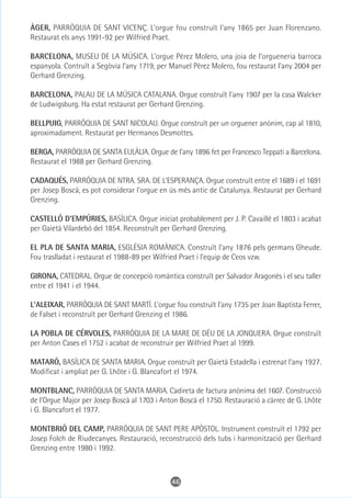 ÀGER, PARRÒQUIA DE SANT VICENÇ. L'orgue fou construït l'any 1865 per Juan Florenzano.
Restaurat els anys 1991-92 per Wilfried Praet.

BARCELONA, MUSEU DE LA MÚSICA. L’orgue Pérez Molero, una joia de l’orgueneria barroca
espanyola. Contruït a Segòvia l’any 1719, per Manuel Pérez Molero, fou restaurat l’any 2004 per
Gerhard Grenzing.

BARCELONA, PALAU DE LA MÚSICA CATALANA. Orgue construït l'any 1907 per la casa Walcker
de Ludwigsburg. Ha estat restaurat per Gerhard Grenzing.

BELLPUIG, PARRÒQUIA DE SANT NICOLAU. Orgue construït per un orguener anònim, cap al 1810,
aproximadament. Restaurat per Hermanos Desmottes.

BERGA, PARRÒQUIA DE SANTA EULÀLIA. Orgue de l'any 1896 fet per Francesco Teppati a Barcelona.
Restaurat el 1988 per Gerhard Grenzing.

CADAQUÉS, PARRÒQUIA DE NTRA. SRA. DE L'ESPERANÇA. Orgue construït entre el 1689 i el 1691
per Josep Boscà, es pot considerar l'orgue en ús més antic de Catalunya. Restaurat per Gerhard
Grenzing.

CASTELLÓ D'EMPÚRIES, BASÍLICA. Orgue iniciat probablement per J. P. Cavaillé el 1803 i acabat
per Gaietà Vilardebó del 1854. Reconstruït per Gerhard Grenzing.

EL PLA DE SANTA MARIA, ESGLÉSIA ROMÀNICA. Construït l'any 1876 pels germans Gheude.
Fou traslladat i restaurat el 1988-89 per Wilfried Praet i l'equip de Ceos vzw.

GIRONA, CATEDRAL. Orgue de concepció romàntica construït per Salvador Aragonès i el seu taller
entre el 1941 i el 1944.

L'ALEIXAR, PARRÒQUIA DE SANT MARTÍ. L'orgue fou construït l'any 1735 per Joan Baptista Ferrer,
de Falset i reconstruït per Gerhard Grenzing el 1986.

LA POBLA DE CÉRVOLES, PARRÒQUIA DE LA MARE DE DÉU DE LA JONQUERA. Orgue construït
per Anton Cases el 1752 i acabat de reconstruir per Wilfried Praet al 1999.

MATARÓ, BASÍLICA DE SANTA MARIA. Orgue construït per Gaietà Estadella i estrenat l'any 1927.
Modificat i ampliat per G. Lhôte i G. Blancafort el 1974.

MONTBLANC, PARRÒQUIA DE SANTA MARIA. Cadireta de factura anònima del 1607. Construcció
de l'Orgue Major per Josep Boscà al 1703 i Anton Boscà el 1750. Restauració a càrrec de G. Lhôte
i G. Blancafort el 1977.

MONTBRIÓ DEL CAMP, PARRÒQUIA DE SANT PERE APÒSTOL. Instrument construït el 1792 per
Josep Folch de Riudecanyes. Restauració, reconstrucció dels tubs i harmonització per Gerhard
Grenzing entre 1980 i 1992.



                                              46
 