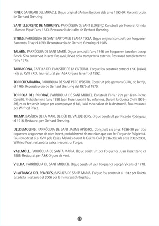RINER, SANTUARI DEL MIRACLE. Orgue original d'Antoni Bordons dels anys 1593-94. Reconstrucció
de Gerhard Grenzing.

SANT LLLORENÇ DE MORUNYS, PARRÒQUIA DE SANT LLORENÇ. Construït per Honorat Grinda
i Ramon Piqué l'any 1833. Restauració del taller de Gerhard Grenzing.

SITGES, PARRÒQUIA DE SANT BARTOMEU I SANTA TECLA. Orgue original construït per l'orguener
Bartomeu Triay el 1699. Reconstrucció de Gerhard Grenzing el 1985.

TALARN, PARRÒQUIA DE SANT MARTÍ. Orgue construït l'any 1746 per l'orguener barceloní Josep
Boscà. S'ha conservat intacte fins avui, llevat de la trompeteria exterior. Restaurat completament
l'any 1975.

TARRAGONA, CAPELLA DEL CLAUSTRE DE LA CATEDRAL. L'orgue fou construït entre el 1700 (caixa)
i els ss. XVIII i XIX. Fou resturat per A&K Orgues de vent el 1992.

TORREDEMBARRA, PARRÒQUIA DE SANT PERE APÒSTOL. Construït pels germans Guilla, de Tremp,
el 1705. Reconstrucció de Gerhard Grenzing del 1975 al 1979.

TORROJA DEL PRIORAT, PARRÒQUIA DE SANT MIQUEL. Construït l'any 1799 per Jean-Pierre
Cavaillé. Probablement l'any 1880 Juan Florenzano hi féu reformes. Durant la Guerra Civil (1936-
39), es va fer servir l'orgue per acompanyar el ball, i així es va salvar de la destrucció. Fou restaurat
per Wilfried Praet.

TREMP, BASÍLICA DE LA MARE DE DÉU DE VALLDEFLORS. Orgue construït per Ricardo Rodríguez
el 1916. Restaurat per Gerhard Grenzing.

ULLDEMOLINS, PARRÒQUIA DE SANT JAUME APÒSTOL. Construït els anys 1636-38 per dos
orgueners aragonesos de nom incert, probablement els mateixos que van fer l'orgue de Puigcerdà.
Fou remodelat al s. XVIII pels Casas. Malmès durant la Guerra Civil (1936-39). Als anys 2002-2008,
Wilfried Praet restaurà la caixa i reconstruí l'orgue.

VALLMOLL, PARRÒQUIA DE SANTA MARIA. Orgue construït per l'orguener Juan Florenzano el
1885. Restaurat per A&K Orgues de vent.

VIELHA, PARRÒQUIA DE SANT MIQUÈU. Orgue construït per l'orguener Joseph Vicens el 1778.

VILAFRANCA DEL PENEDÈS, BASÍLICA DE SANTA MARIA. L'orgue fou construït al 1942 per Gaietà
Estadella i restaurat el 2006 per la firma Späth Orgelbau.




                                                  47
 