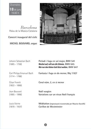 Divendres
 18 de juny
  19.00 h



             Barcelona
 Palau de la Música Catalana

Concert inaugural del cicle

 MICHEL BOUVARD, orgue




Johann Sebastian Bach          Preludi i fuga en sol major, BWV 541
(1685 - 1750)                  Wachet auf, ruft uns die Stimme, BWV 645
                               Wer nur den lieben Gott lässt walten, BWV 647

Carl Philipp Emanuel Bach      Fantasia i fuga en do menor, Wq 119/7
(1714 - 1788)

César Franck                   Coral núm. 2, en si menor
(1822 - 1890)

Jean Bouvard                   Noël vosgien
(1905 - 1996)                  Variations sur un vieux Noël français


Louis Vierne                   Méditation (improvisació reconstruïda per Maurice Duruflé)
(1870 - 1937)                  Carillon de Westminster




                                      3
 