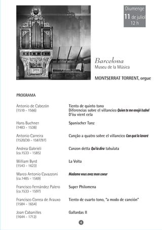 Diumenge
                                                                   11 de juliol
                                                                       12 h




                                               Barcelona
                                               Museu de la Música
© Rafael Vargas




                                               MONTSERRAT TORRENT, orgue


PROGRAMA

Antonio de Cabezón           Tiento de quinto tono
(1510 - 1566)                Diferencias sobre el villancico Quien te me enojó Isabel
                             D'òu vient cela

Hans Buchner                 Spanischer Tanz
(1483 - 1538)

Antonio Carreira             Canção a quatro sobre el villancico Con qué la lavaré
(1520/30 - 1587/97)

Andrea Gabrieli              Canzon detta Qui la dira tabulata
(ca.1533 - 1585)

William Byrd                 La Volta
(1543 - 1623)

Marco Antonio Cavazzoni      Madame vous avez mon coeur
(ca.1485 - 1569)

Francisco Fernández Palero   Super Philomena
(ca.1533 - 1597)

Francisco Correa de Arauxo   Tiento de cuarto tono, “a modo de canción”
(1584 - 1654)

Joan Cabanilles              Gallardas II
(1644 - 1712)
                                    4
 