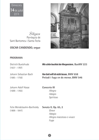 Dimecres
14 de juliol
    22 h




                     Sitges
              Parròquia de
Sant Bartomeu i Santa Tecla

OSCAR CANDENDO, orgue


PROGRAMA

Dietrich Buxtehude            Wie schön leuchtet der Morgenstern, BuxWV 223
(1637 - 1707)

Johann Sebastian Bach         Von Gott will ich nicht lassen, BWV 658
(1685 - 1750)                 Preludi i fuga en do menor, BWV 546


Johann Adolf Hasse            Concerto III
(1699 - 1783)                      Allegro
                                   Adagio
                                   Spiritoso


Felix Mendelssohn-Bartholdy   Sonata II, Op. 65, 2
(1809 - 1847)                       Grave
                                    Adagio
                                    Allegro maestoso e vivace
                                    Fuga




                                    5
 