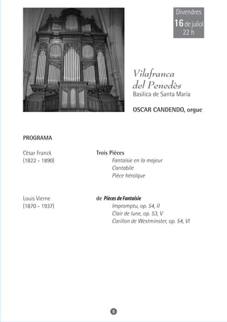 Divendres
                                                   16 de juliol
                                                      22 h




                                Vilafranca
                                del Penedès
                                Basilica de Santa Maria

                                OSCAR CANDENDO, orgue



PROGRAMA

César Franck    Trois Pièces
(1822 - 1890)          Fantaisie en la majeur
                       Cantabile
                       Pièce héroïque


Louis Vierne    de Pièces de Fantaisie
(1870 - 1937)          Impromptu, op. 54, II
                       Clair de lune, op. 53, V
                       Carillon de Westminster, op. 54, VI




                       6
 
