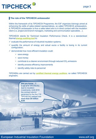 page 3
European Industrial Insulation Foundation www.eiif.org
▌The role of the TIPCHECK ambassador
Within the framework of its TIPCHECK Programme, the EiiF organizes trainings aimed at
enhancing the skills of sales-related representatives, so called TIPCHECK ambassadors.
A TIPCHECK ambassador is thus a sales talent who is in direct contact with the insulation
client (i.e. project and branch managers, marketing and communication specialists…).
TIPCHECK stands for Technical Insulation Performance Check. It is a standardized
thermal energy auditing tool to:
✓ evaluate the performance of industrial insulation systems;
✓ quantify the amount of energy and actual euros a facility is losing in its current
configuration;
✓ demonstrate how more efficient insulation could:
• save energy
• save money
• contribute to a cleaner environment through reduced CO2 emissions
• identify process efficiency improvements
• identify safety risks to personnel
TIPCHEKs are carried out by certified thermal energy auditors, so called TIPCHECK
engineers.
Did you know…?
3 out of 4 TIPCHECKs
lead to insulation
investments. Until 2016
the contract volume
generated by the first 119
TIPCHECKs realized was
more than 20 million
EUR.
 