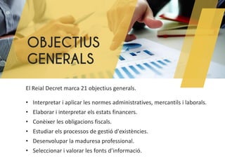 OBJECTIUS
GENERALS
El Reial Decret marca 21 objectius generals.
• Interpretar i aplicar les normes administratives, mercantils i laborals.
• Elaborar i interpretar els estats financers.
• Conèixer les obligacions fiscals.
• Estudiar els processos de gestió d'existències.
• Desenvolupar la maduresa professional.
• Seleccionar i valorar les fonts d’informació.
 