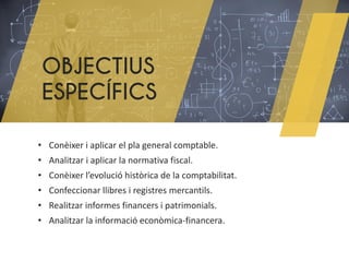 OBJECTIUS
ESPECÍFICS
• Conèixer i aplicar el pla general comptable.
• Analitzar i aplicar la normativa fiscal.
• Conèixer l’evolució històrica de la comptabilitat.
• Confeccionar llibres i registres mercantils.
• Realitzar informes financers i patrimonials.
• Analitzar la informació econòmica-financera.
 