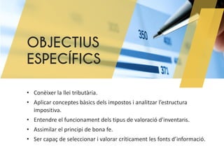 OBJECTIUS
ESPECÍFICS
• Conèixer la llei tributària.
• Aplicar conceptes bàsics dels impostos i analitzar l’estructura
impositiva.
• Entendre el funcionament dels tipus de valoració d'inventaris.
• Assimilar el principi de bona fe.
• Ser capaç de seleccionar i valorar críticament les fonts d’informació.
 