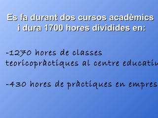 Es fa durant dos cursos acadèmics  i dura 1700 hores dividides en: -1270 hores de classes  teoricopràctiques al centre educatiu -430 hores de pràctiques en empreses 