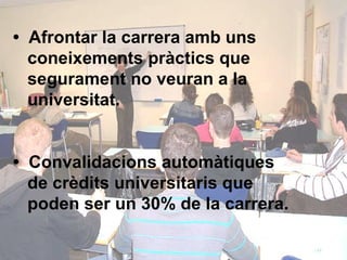 •  Afrontar la carrera amb uns    coneixements pràctics que    segurament no veuran a la    universitat. •  Convalidacions automàtiques    de crèdits universitaris que    poden ser un 30% de la carrera. 