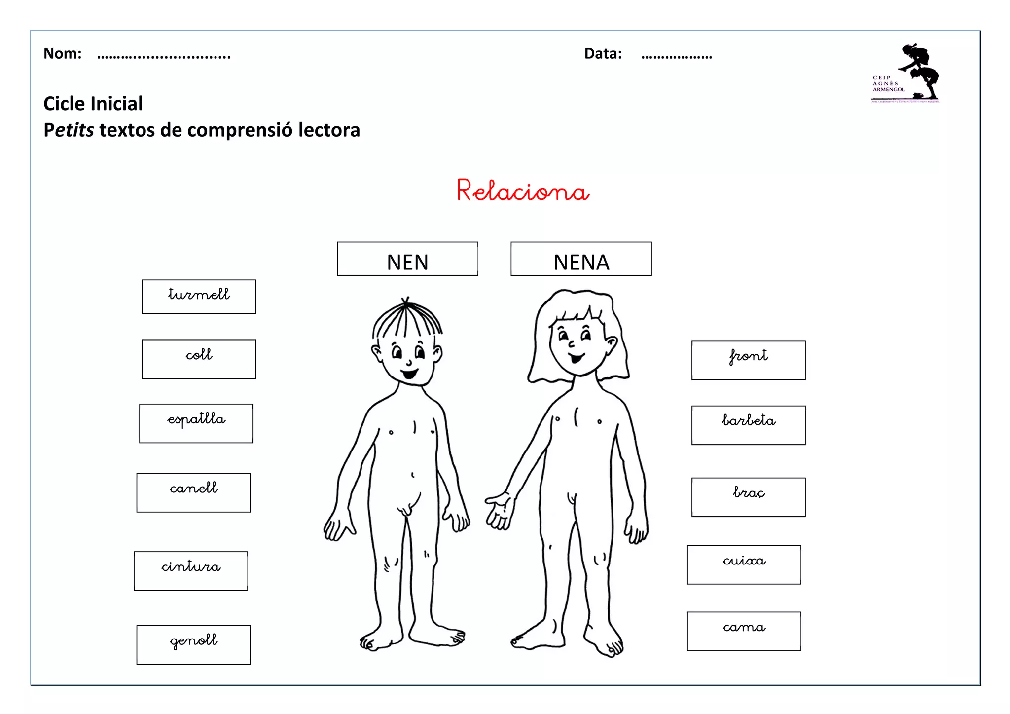 Nom: ………...................... Data: ………………
Cicle Inicial
Petits textos de comprensió lectora
barbetabarbetabarbetabarbeta
braçbraçbraçbraç
collcollcollcoll
espatllaespatllaespatllaespatlla
canellcanellcanellcanell
cinturacinturacinturacintura
frontfrontfrontfront
genollgenollgenollgenoll
cuixacuixacuixacuixa
camacamacamacama
NEN NENA
RelacionaRelacionaRelacionaRelaciona
turmellturmellturmellturmell
 